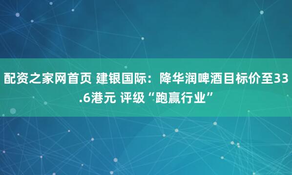 配资之家网首页 建银国际：降华润啤酒目标价至33.6港元 评级“跑赢行业”