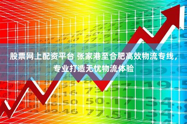 股票网上配资平台 张家港至合肥高效物流专线，专业打造无忧物流体验