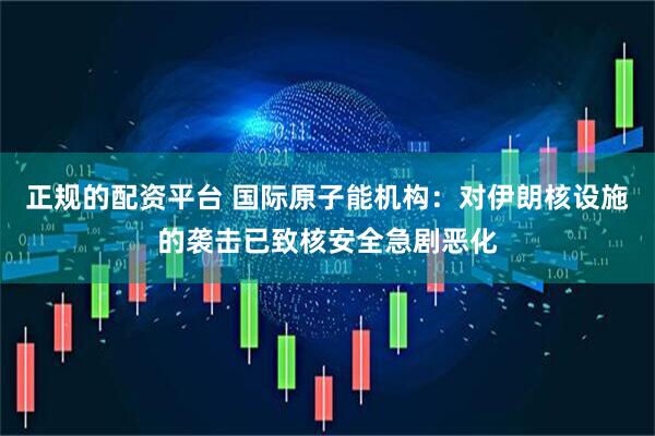 正规的配资平台 国际原子能机构：对伊朗核设施的袭击已致核安全急剧恶化