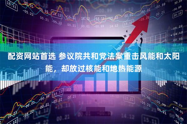 配资网站首选 参议院共和党法案重击风能和太阳能，却放过核能和地热能源