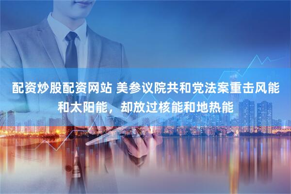 配资炒股配资网站 美参议院共和党法案重击风能和太阳能，却放过核能和地热能