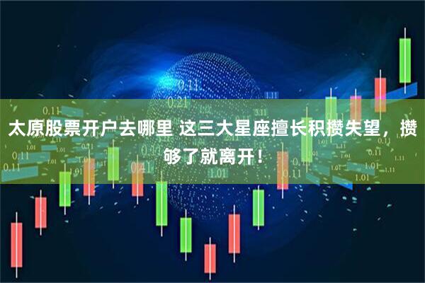 太原股票开户去哪里 这三大星座擅长积攒失望，攒够了就离开！