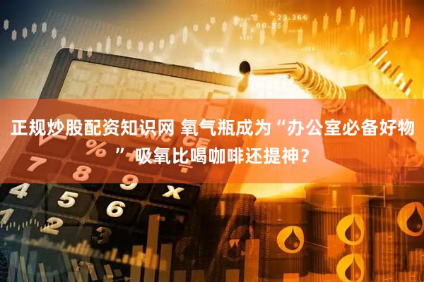 正规炒股配资知识网 氧气瓶成为“办公室必备好物” 吸氧比喝咖啡还提神？
