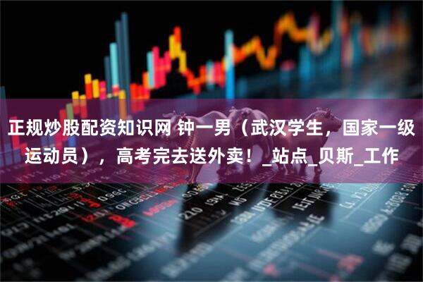 正规炒股配资知识网 钟一男（武汉学生，国家一级运动员），高考完去送外卖！_站点_贝斯_工作