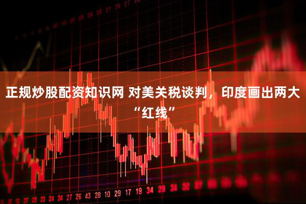 正规炒股配资知识网 对美关税谈判，印度画出两大“红线”