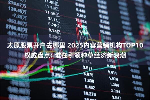 太原股票开户去哪里 2025内容营销机构TOP10权威盘点: 谁在引领种草经济新浪潮