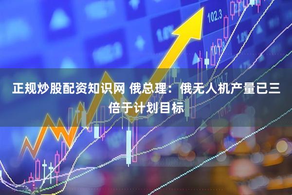 正规炒股配资知识网 俄总理：俄无人机产量已三倍于计划目标