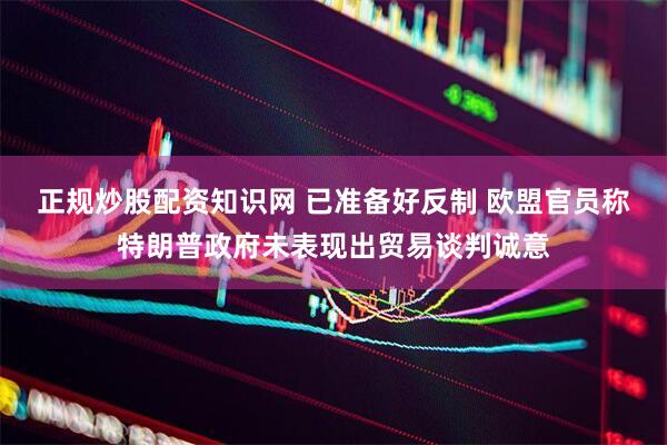 正规炒股配资知识网 已准备好反制 欧盟官员称特朗普政府未表现出贸易谈判诚意