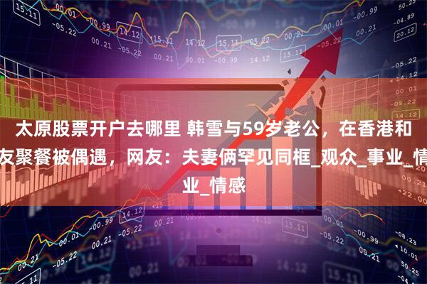 太原股票开户去哪里 韩雪与59岁老公，在香港和好友聚餐被偶遇，网友：夫妻俩罕见同框_观众_事业_情感