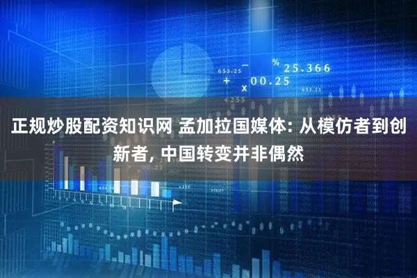 正规炒股配资知识网 孟加拉国媒体: 从模仿者到创新者, 中国转变并非偶然