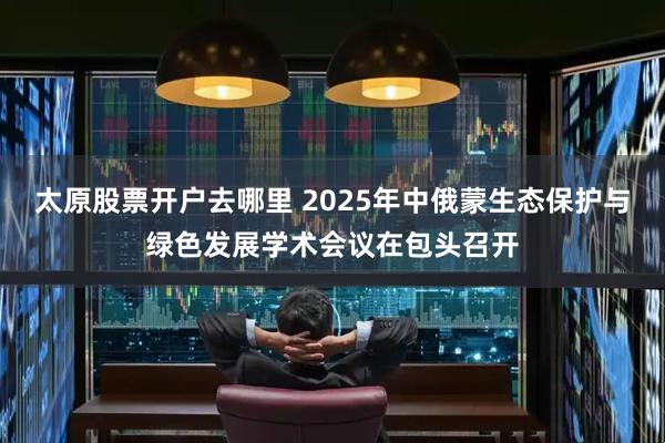 太原股票开户去哪里 2025年中俄蒙生态保护与绿色发展学术会议在包头召开