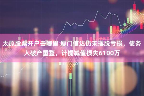 太原股票开户去哪里 厦门信达仍未摆脱亏损，债务人破产重整，计提减值损失6100万