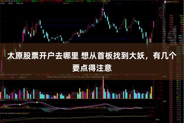 太原股票开户去哪里 想从首板找到大妖，有几个要点得注意