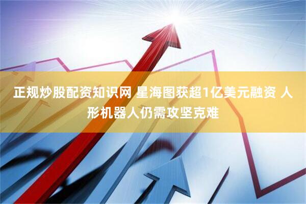 正规炒股配资知识网 星海图获超1亿美元融资 人形机器人仍需攻坚克难
