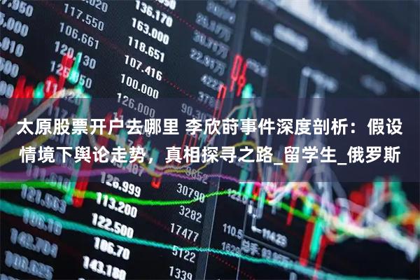 太原股票开户去哪里 李欣莳事件深度剖析：假设情境下舆论走势，真相探寻之路_留学生_俄罗斯