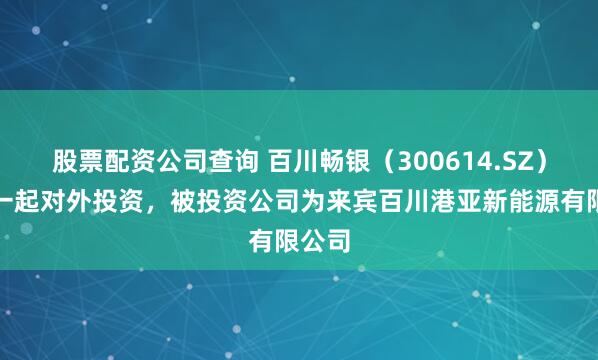 股票配资公司查询 百川畅银（300614.SZ）新增一起对外投资，被投资公司为来宾百川港亚新能源有限公司