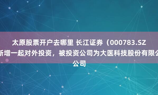 太原股票开户去哪里 长江证券（000783.SZ）新增一起对外投资，被投资公司为大医科技股份有限公司