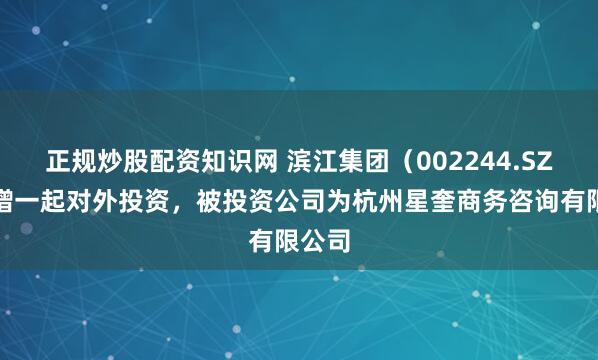 正规炒股配资知识网 滨江集团（002244.SZ）新增一起对外投资，被投资公司为杭州星奎商务咨询有限公司