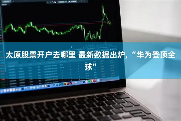 太原股票开户去哪里 最新数据出炉, “华为登顶全球”