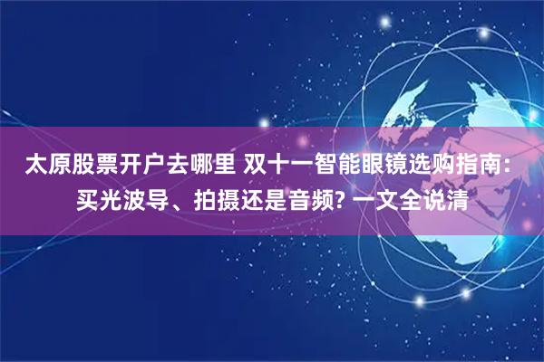 太原股票开户去哪里 双十一智能眼镜选购指南: 买光波导、拍摄还是音频? 一文全说清