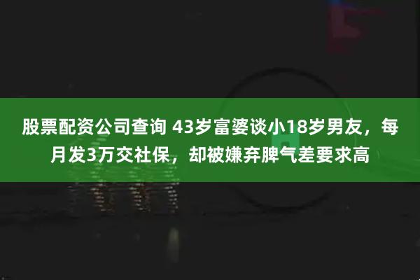 股票配资公司查询 43岁富婆谈小18岁男友，每月发3万交社保，却被嫌弃脾气差要求高