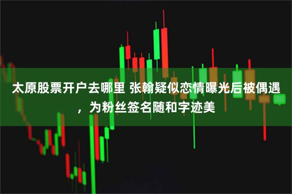 太原股票开户去哪里 张翰疑似恋情曝光后被偶遇，为粉丝签名随和字迹美