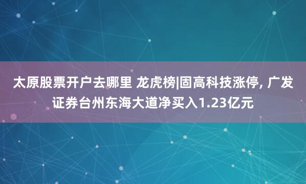 太原股票开户去哪里 龙虎榜|固高科技涨停, 广发证券台州东海大道净买入1.23亿元