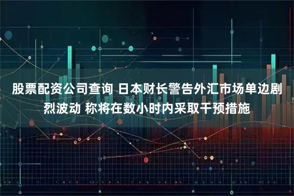 股票配资公司查询 日本财长警告外汇市场单边剧烈波动 称将在数小时内采取干预措施