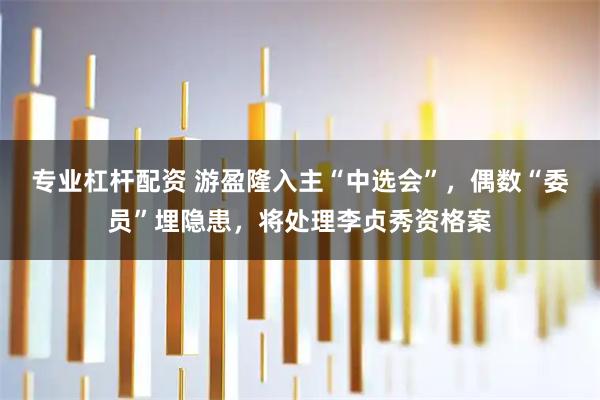 专业杠杆配资 游盈隆入主“中选会”，偶数“委员”埋隐患，将处理李贞秀资格案