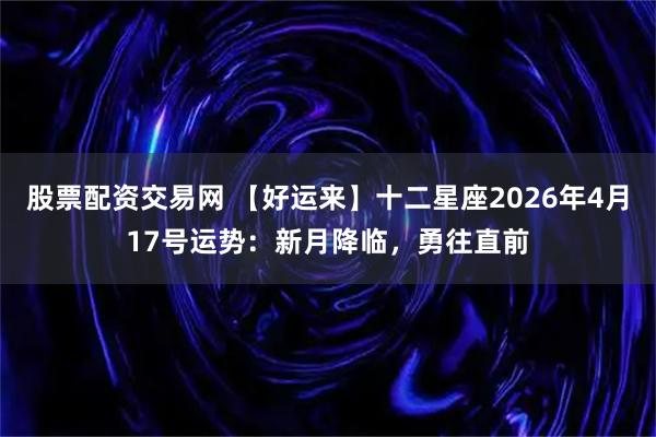 股票配资交易网 【好运来】十二星座2026年4月17号运势：新月降临，勇往直前
